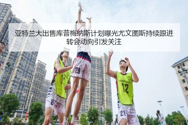 亚特兰大出售库普梅纳斯计划曝光尤文图斯持续跟进转会动向引发关注